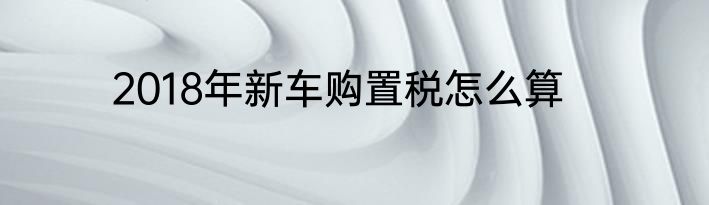 2018年新车购置税怎么算