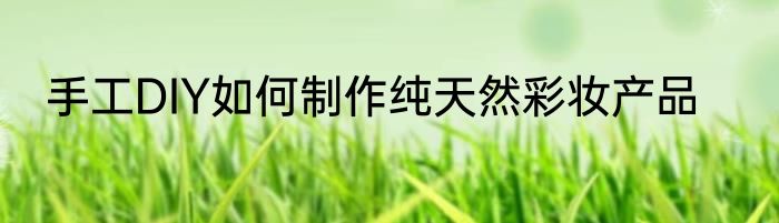 手工DIY如何制作纯天然彩妆产品