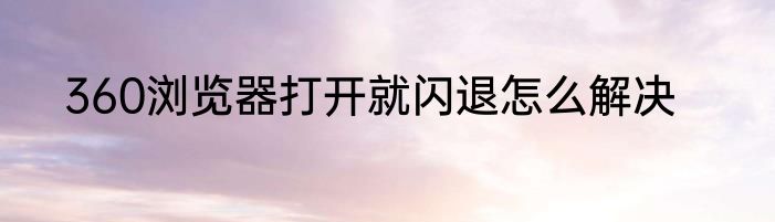 360浏览器打开就闪退怎么解决
