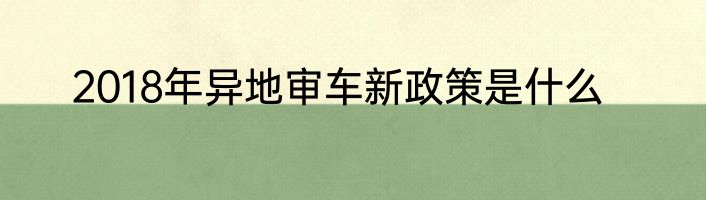 2018年异地审车新政策是什么