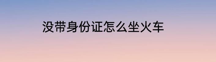 没带身份证怎么坐火车