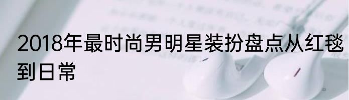 2018年最时尚男明星装扮盘点从红毯到日常