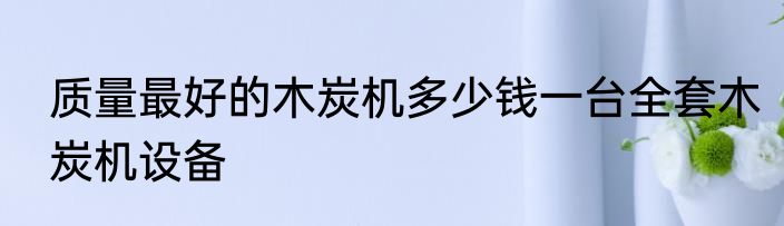 质量最好的木炭机多少钱一台全套木炭机设备