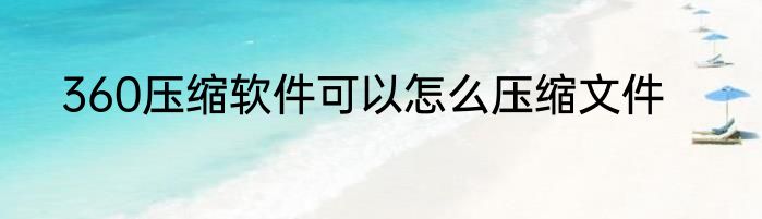 360压缩软件可以怎么压缩文件
