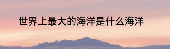 世界上最大的海洋是什么海洋