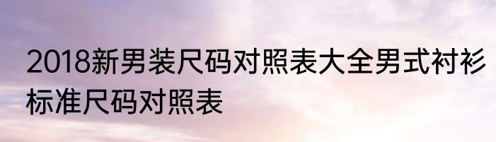 2018新男装尺码对照表大全男式衬衫标准尺码对照表