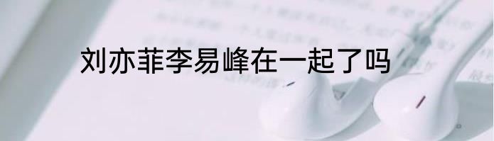刘亦菲李易峰在一起了吗
