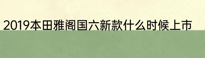 2019本田雅阁国六新款什么时候上市