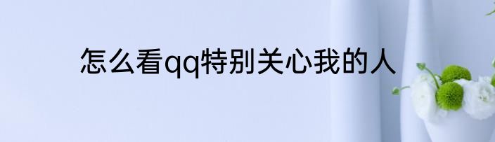 怎么看qq特别关心我的人