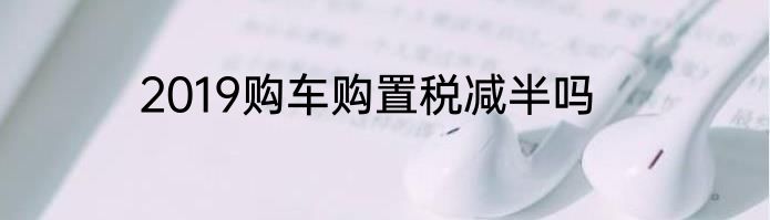 2019购车购置税减半吗
