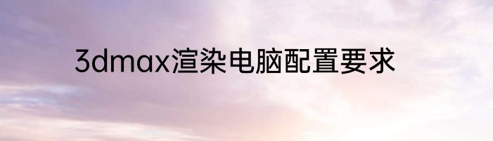 3dmax渲染电脑配置要求
