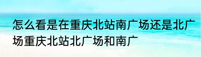 怎么看是在重庆北站南广场还是北广场重庆北站北广场和南广