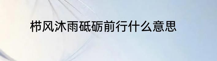 栉风沐雨砥砺前行什么意思