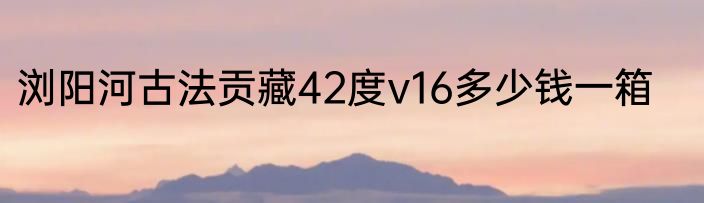 浏阳河古法贡藏42度v16多少钱一箱
