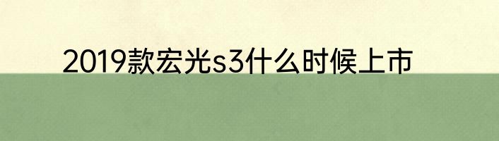 2019款宏光s3什么时候上市