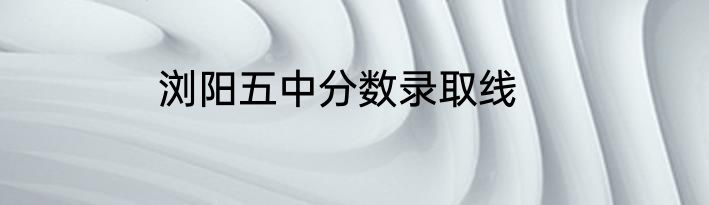 浏阳五中分数录取线