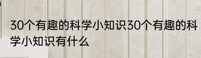 30个有趣的科学小知识30个有趣的科学小知识有什么