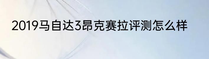 2019马自达3昂克赛拉评测怎么样