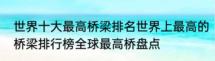 世界十大最高桥梁排名世界上最高的桥梁排行榜全球最高桥盘点