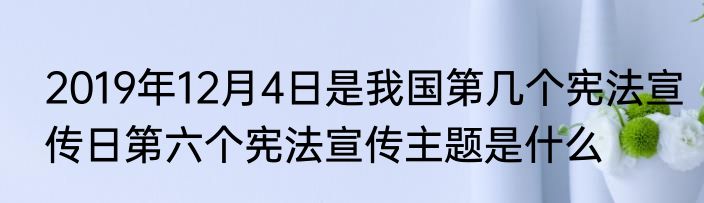 2019年12月4日是我国第几个宪法宣传日第六个宪法宣传主题是什么