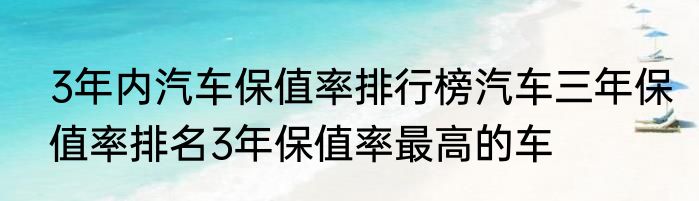3年内汽车保值率排行榜汽车三年保值率排名3年保值率最高的车