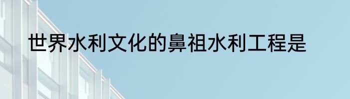 世界水利文化的鼻祖水利工程是