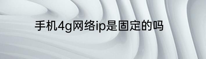 手机4g网络ip是固定的吗