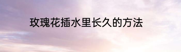 玫瑰花插水里长久的方法