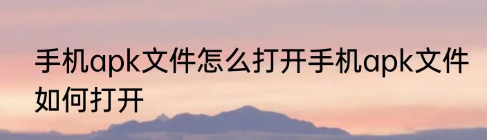 手机apk文件怎么打开手机apk文件如何打开