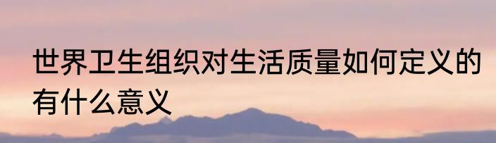 世界卫生组织对生活质量如何定义的有什么意义