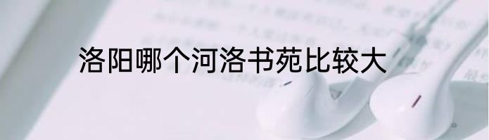 洛阳哪个河洛书苑比较大