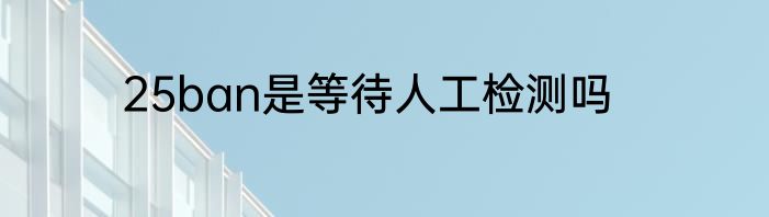 25ban是等待人工检测吗