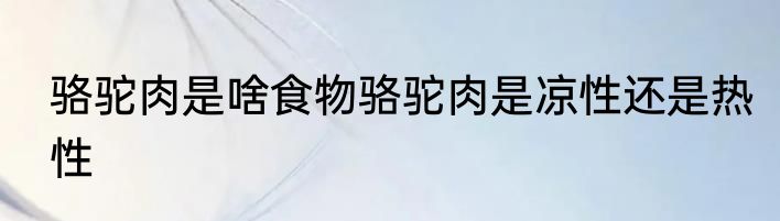 骆驼肉是啥食物骆驼肉是凉性还是热性