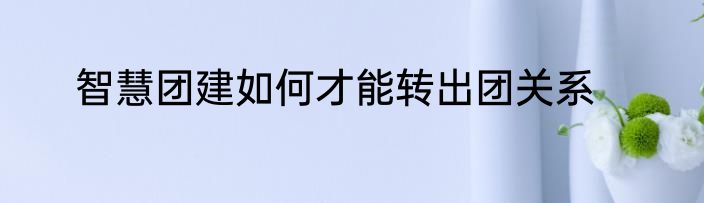 智慧团建如何才能转出团关系
