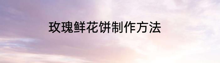 玫瑰鲜花饼制作方法