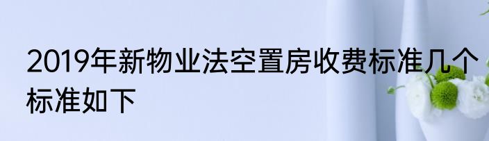 2019年新物业法空置房收费标准几个标准如下