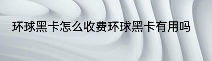 环球黑卡怎么收费环球黑卡有用吗