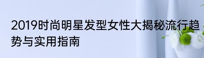2019时尚明星发型女性大揭秘流行趋势与实用指南