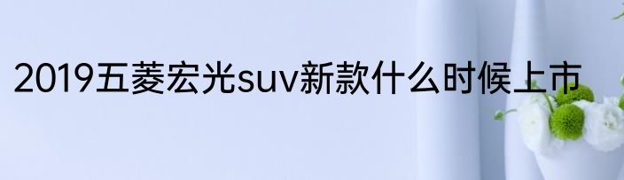 2019五菱宏光suv新款什么时候上市
