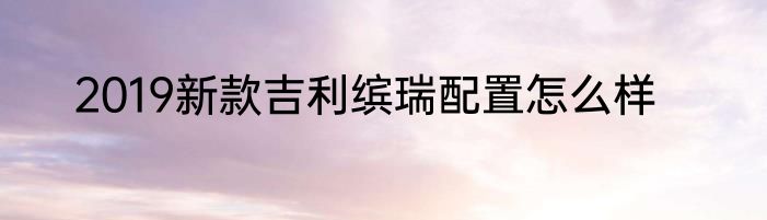 2019新款吉利缤瑞配置怎么样