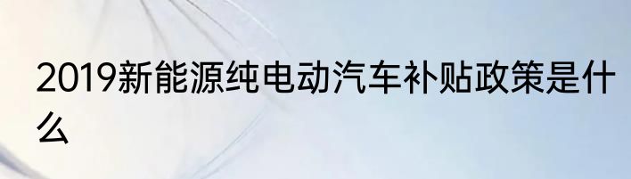 2019新能源纯电动汽车补贴政策是什么