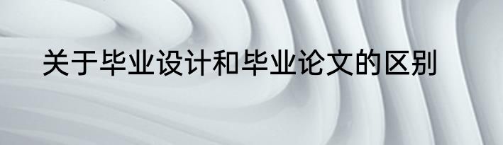 关于毕业设计和毕业论文的区别