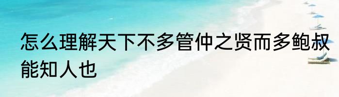 怎么理解天下不多管仲之贤而多鲍叔能知人也