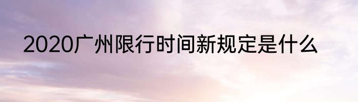 2020广州限行时间新规定是什么