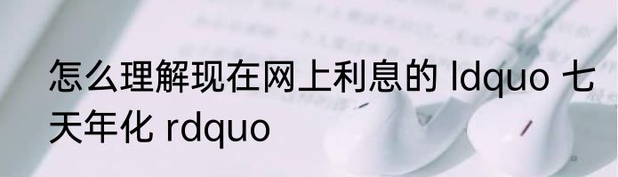 怎么理解现在网上利息的 ldquo 七天年化 rdquo