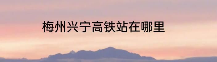 梅州兴宁高铁站在哪里