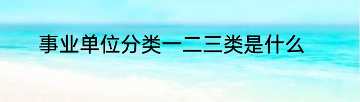 事业单位分类一二三类是什么
