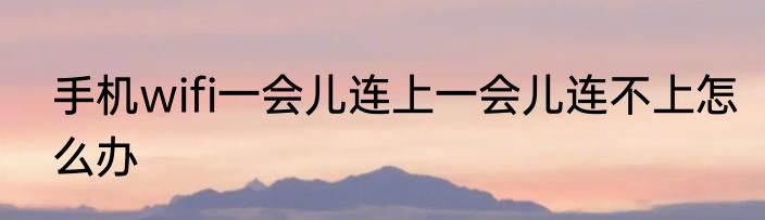 手机wifi一会儿连上一会儿连不上怎么办