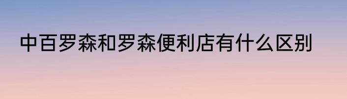 中百罗森和罗森便利店有什么区别