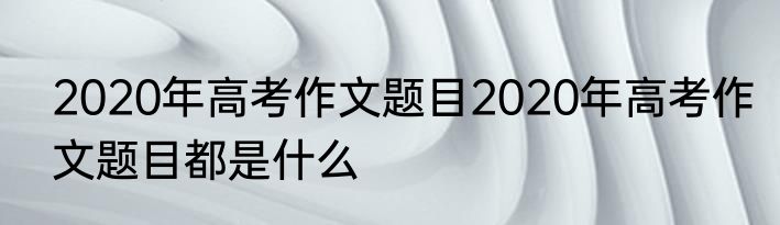 2020年高考作文题目2020年高考作文题目都是什么